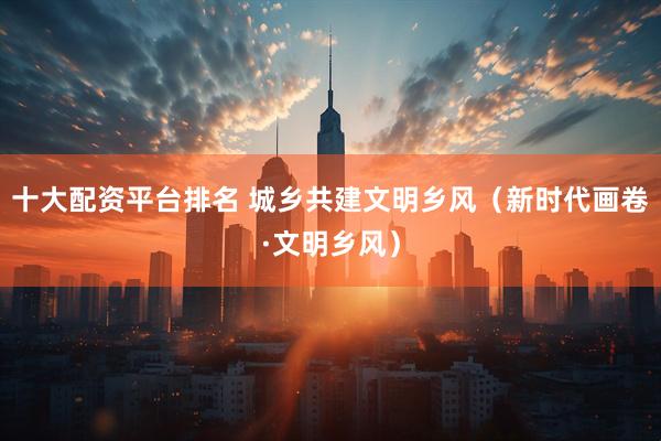 十大配资平台排名 城乡共建文明乡风(新时代画卷·文明乡风)