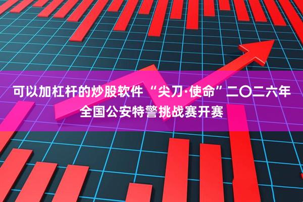 可以加杠杆的炒股软件 “尖刀·使命”二〇二六年全国公安特警挑战赛开赛