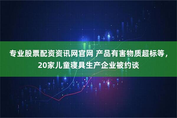专业股票配资资讯网官网 产品有害物质超标等，20家儿童寝具生产企业被约谈