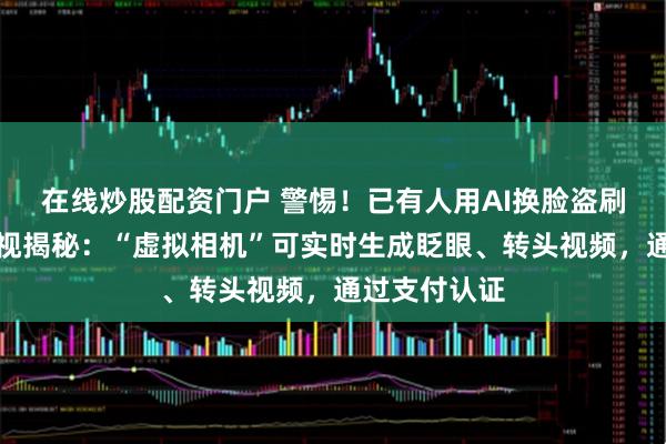 在线炒股配资门户 警惕！已有人用AI换脸盗刷银行卡，央视揭秘：“虚拟相机”可实时生成眨眼、转头视频，通过支付认证