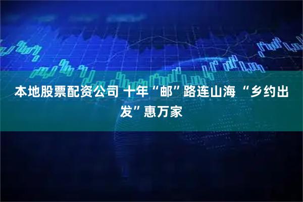 本地股票配资公司 十年“邮”路连山海 “乡约出发”惠万家