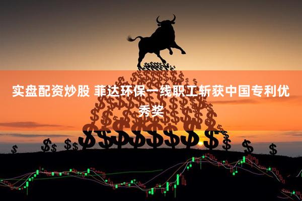 实盘配资炒股 菲达环保一线职工斩获中国专利优秀奖